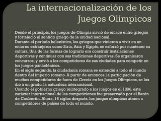    Desde el principio, los juegos de Olimpia sirvió de enlace entre griegos
    y fortaleció el sentido griego de la unidad nacional.
   Durante el período helenístico, los griegos que vinieron a vivir en un
    entorno extranjeros como Siria, Asia y Egipto, se esforzó por mantener su
    cultura. Una de las formas de lograrlo era construir instalaciones
    deportivas y continuar con sus tradiciones deportivas. Se organizaron
    concursos, y envió a los competidores de sus ciudades para competir en
    los juegos panhelénicos.
   En el siglo segundo, la ciudadanía romana se extendió a todo el mundo
    dentro del imperio romano. A partir de entonces, la participación de
    muchos competidores de fuera de Grecia en los Juegos Olímpicos, se los
    dio a un grado, la naturaleza internacional.
   Cuando el gobierno griego reintegrado a los juegos en el 1896, este
    carácter internacional de las competiciones fue preservado por el Barón
    de Coubertin. Ahora, 16 siglos después, los juegos olímpicos atraen a
    competidores de países de todo el mundo.
 