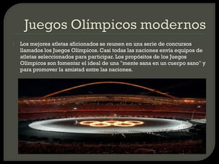    Los mejores atletas aficionados se reunen en una serie de concursos
    llamados los Juegos Olímpicos. Casi todas las naciones envía equipos de
    atletas seleccionados para participar. Los propósitos de los Juegos
    Olímpicos son fomentar el ideal de una "mente sana en un cuerpo sano" y
    para promover la amistad entre las naciones.
 