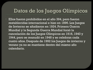    Ellos fueron prohibidos en el año 394, pero fueron
    restablecidas internacional e hizo en 1896. Los Juegos
    de Invierno se añadieron en 1924. Primera Guerra
    Mundial y la Segunda Guerra Mundial forzó la
    cancelación de los Juegos Olímpicos en 1916, 1940 y
    1944, pero se reanudó en 1948 y se celebran cada
    cuatro años. Después de 1992 los Juegos de invierno y
    verano ya no se mantiene dentro del mismo año
    calendario.
 