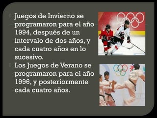    Juegos de Invierno se
    programaron para el año
    1994, después de un
    intervalo de dos años, y
    cada cuatro años en lo
    sucesivo.
   Los Juegos de Verano se
    programaron para el año
    1996, y posteriormente
    cada cuatro años.
 
