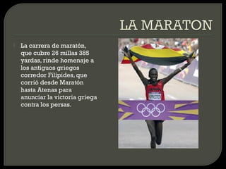    La carrera de maratón,
    que cubre 26 millas 385
    yardas, rinde homenaje a
    los antiguos griegos
    corredor Filípides, que
    corrió desde Maratón
    hasta Atenas para
    anunciar la victoria griega
    contra los persas.
 