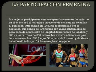    Las mujeres participan en verano separada y eventos de invierno
   en 1984 incluyó el maratón y un evento de ciclismo de 49 millas.
    El pentatlón, introducido en 1964, fue reemplazado por el
    heptatlón, que consta de 100 metros con vallas, lanzamiento de
    peso, salto de altura, salto de longitud, lanzamiento de jabalina y
    200 - y las carreras de 800 metros. Los eventos adicionales para
    las mujeres en los 1992 Juegos Olímpicos de Invierno y de Verano
    incluido el biatlón, a 10 kilómetros, béisbol y judo.
 