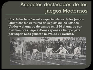    Una de las hazañas más espectaculares de los Juegos
    Olímpicos fue el triunfo de la pista de los Estados
    Unidos y el equipo de campo en 1896 el equipo con
    diez hombres llegó a Atenas apenas a tiempo para
    participar. Ellos ganaron nueve de 12 eventos.
 