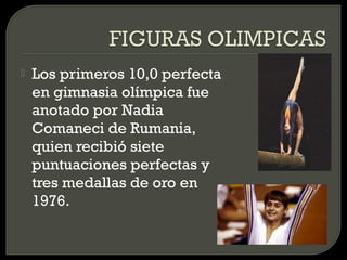    Los primeros 10,0 perfecta
    en gimnasia olímpica fue
    anotado por Nadia
    Comaneci de Rumania,
    quien recibió siete
    puntuaciones perfectas y
    tres medallas de oro en
    1976.
 