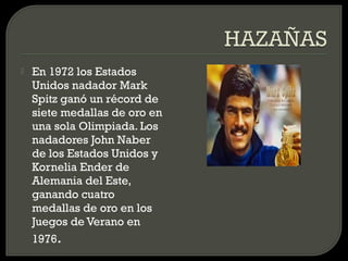    En 1972 los Estados
    Unidos nadador Mark
    Spitz ganó un récord de
    siete medallas de oro en
    una sola Olimpiada. Los
    nadadores John Naber
    de los Estados Unidos y
    Kornelia Ender de
    Alemania del Este,
    ganando cuatro
    medallas de oro en los
    Juegos de Verano en
    1976.
 