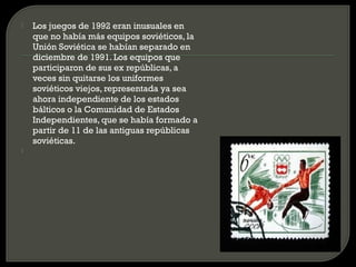   Los juegos de 1992 eran inusuales en
    que no había más equipos soviéticos, la
    Unión Soviética se habían separado en
    diciembre de 1991. Los equipos que
    participaron de sus ex repúblicas, a
    veces sin quitarse los uniformes
    soviéticos viejos, representada ya sea
    ahora independiente de los estados
    bálticos o la Comunidad de Estados
    Independientes, que se había formado a
    partir de 11 de las antiguas repúblicas
    soviéticas.

 