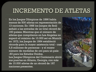    En los Juegos Olímpicos de 1896 había
    menos de 500 atletas en representación de
    13 naciones. En 1988 los Juegos de Seúl
    señaló a las entradas de un total récord de
    160 países. Mientras que el número de
    atletas que compitieron en Los Angeles no
    superó el máximo de 10.000 set en Munich
    en 1972, los Juegos de 1984 estableció
    récords para la mayor asistencia total - casi
    5,8 millones de personas - y el mayor
    número de medallas de oro para un país-
    -83 para los Estados Unidos.
    Los Juegos Olímpicos del Centenario abrió
    sus puertas en Atlanta, Georgia, con más
    de 10.000 atletas de un récord de 197
    naciones presentes.
 