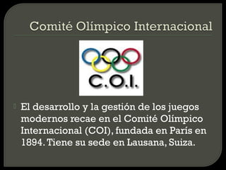    El desarrollo y la gestión de los juegos
    modernos recae en el Comité Olímpico
    Internacional (COI), fundada en París en
    1894. Tiene su sede en Lausana, Suiza.
 