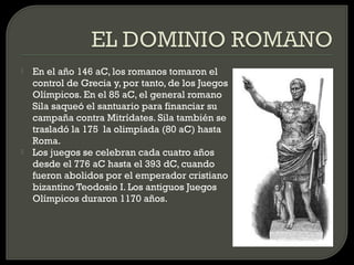    En el año 146 aC, los romanos tomaron el
    control de Grecia y, por tanto, de los Juegos
    Olímpicos. En el 85 aC, el general romano
    Sila saqueó el santuario para financiar su
    campaña contra Mitrídates. Sila también se
    trasladó la 175 la olimpíada (80 aC) hasta
    Roma.
   Los juegos se celebran cada cuatro años
    desde el 776 aC hasta el 393 dC, cuando
    fueron abolidos por el emperador cristiano
    bizantino Teodosio I. Los antiguos Juegos
    Olímpicos duraron 1170 años.
 