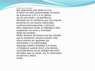 Acudimos a ti necesitados.Nos alegramos que desde la cruzel Señor te halla encomendado la misiónde acercarnos a El y a su Iglesiapor la conversión y la penitencia.Alentado por la confianza que nos inspirasponemos en tus manos maternalesnuestras preocupaciones y temores.Pero, deseamos imitar tu fidelidad a Diosaceptando con amor y humildadtodas las pruebas.Madre Nuestra del Rosario de San Nicolásque tu presencia renueve nuestra vida,alivie nuestro ser agobiado porsufrimiento y la enfermedad,sostenga nuestra docilidad a la graciay fortalezca nuestro Amor a los demás,convirtiéndonos así en testigos del amordel Padre que no vaciló, por tu intermedio,en darnos a Jesús.Amén.