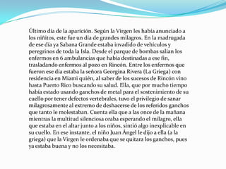 Último día de la aparición. Según la Virgen les había anunciado a los niñitos, este fue un día de grandes milagros. En la madrugada de ese día ya Sabana Grande estaba invadido de vehículos y peregrinos de toda la Isla. Desde el parque de bombas salían los enfermos en 6 ambulancias que había destinadas a ese fin, trasladando enfermos al pozo en Rincón. Entre los enfermos que fueron ese día estaba la señora Georgina Rivera (La Griega) con residencia en Miami quién, al saber de los sucesos de Rincón vino hasta Puerto Rico buscando su salud. Ella, que por mucho tiempo había estado usando ganchos de metal para el sostenimiento de su cuello por tener defectos vertebrales, tuvo el privilegio de sanar milagrosamente al extremo de deshacerse de los referidos ganchos que tanto le molestaban. Cuenta ella que a las once de la mañana mientras la multitud silenciosa oraba esperando el milagro, ella que estaba en el altar junto a los niños, sintió algo inexplicable en su cuello. En ese instante, el niño Juan Ángel le dijo a ella (a la griega) que la Virgen le ordenaba que se quitara los ganchos, pues ya estaba buena y no los necesitaba.