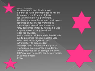 Acudimos a ti necesitados.Nos alegramos que desde la cruzel Señor te halla encomendado la misiónde acercarnos a El y a su Iglesiapor la conversión y la penitencia.Alentado por la confianza que nos inspirasponemos en tus manos maternalesnuestras preocupaciones y temores.Pero, deseamos imitar tu fidelidad a Diosaceptando con amor y humildadtodas las pruebas.Madre Nuestra del Rosario de San Nicolásque tu presencia renueve nuestra vida,alivie nuestro ser agobiado porsufrimiento y la enfermedad,sostenga nuestra docilidad a la graciay fortalezca nuestro Amor a los demás,convirtiéndonos así en testigos del amordel Padre que no vaciló, por tu intermedio,en darnos a Jesús.Amén.