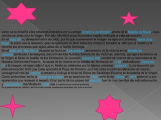 santo se lo enseñó a los soldados liderados por su amigo Simón IV de Montfort antes de la Batalla de Muret, cuya victoria se atribuyó a la Virgen. Por ello, Montfort erigió la primera capilla dedicada a esta advocación.1En el siglo XV su devoción había decaído, por lo que nuevamente la imagen se apareció al beato Alano de la Rupe, le pidió que la reviviera, que recogiera en un libro todos los milagros llevados a cabo por el rosario y le recordó las promesas que siglos atrás dio a Santo Domingo.2En el siglo XVI, San Pío V instauró su fecha el 7 de octubre, aniversario de la victoria en la Batalla de Lepanto (atribuida a la imagen), denominándola Nuestra Señora de las Victorias; además, agregó a la letanía de la Virgen el título de Auxilio de los Cristianos. Su sucesor, Gregorio XIII, cambió el nombre de su festividad al de Nuestra Señora del Rosario.2 A causa de la victoria en la batalla de Temesvár en 1716, atribuida por Clemente XI a la imagen, el papa ordenó que su fiesta se celebrase por la Iglesia universal. León XIII, cuya devoción por esta advocación hizo que fuera apodado el Papa del Rosario, escribió unas encíclicas referentes al rosario, consagró el mes de octubre al rosario e incluyó el título de Reina de Santísimo Rosario en la letanía de la Virgen.2Como anécdotas, tanto la Virgen de Lourdes en su aparición de 1858 como la de Fátima en 1917 pidieron a sus aparecidos que rezasen el rosario. Gran parte de los papas del siglo XX fueron muy devotos de esta advocación, y Juan Pablo II manifestó en 1978 que el rosario era su oración preferida.3Es la patrona de las batallas, así como de muchas localidades repartidas por todo el mundo.