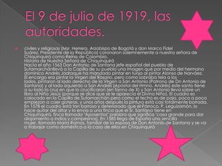 El 9 de julio de 1919, las autoridades.civiles y religiosas (Msr. Herrera, Arzobispo de Bogotá y don Marco Fidel Suárez, Presidente de la República) coronaron solemnemente a nuestra señora de Chiquinquirá como Reina de Colombia.Historia de Nuestra Señora de ChiquinquiráHacía el año 1563 Don Antonio de Santana jefe español del pueblo de Sutamarchánllevá a la Capilla de su pueblo una imagen que por medio del hermano dominico Andrés Jadraque ha mandado pintar en tunja al pintor Alonso de Narváez.El encargo era pintar la Virgen del Rosario, pero como sobraba tela a los lados, pintaron al lado derecho de la Virgen a San Antonio (Patrono de Dn Antonio de Santana) y al lado izquierdo a San Andrés (Apóstol del Hmno. Andrés) este santo tiene a su lado la cruz en que lo crucificaron (en forma de X) y San Antonio lleva sobre un libro al Niño Jesús (porque se dice que se le aparecía el Divino Niño). El cuadro es colocado en la Capilla de Sutamarchán pero como el techo es de paja, poco a poco empiezan a caer goteras, y unos años después la pintura está casi totalmente borrada.En 1578 el cuadro está tan borroso y deteriorado que el Párroco, P. Leguizamón, lo hace quitar del altar y lo envía a una finca que el Sr. Santana tiene en Chiquinquirá, finca llamada "Aposentos" palabra que significa "casa grande para dar alojamiento a indios y campesinos). En 1585 llega de España una sencilla mujer, llamada María Ramos, familiar de la esposa de Don Antonio de Santana y se va a trabajar como doméstica a la casa de ellos en Chiquinquirá