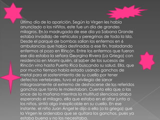 Último día de la aparición. Según la Virgen les había anunciado a los niñitos, este fue un día de grandes milagros. En la madrugada de ese día ya Sabana Grande estaba invadido de vehículos y peregrinos de toda la Isla. Desde el parque de bombas salían los enfermos en 6 ambulancias que había destinadas a ese fin, trasladando enfermos al pozo en Rincón. Entre los enfermos que fueron ese día estaba la señora Georgina Rivera (La Griega) con residencia en Miami quién, al saber de los sucesos de Rincón vino hasta Puerto Rico buscando su salud. Ella, que por mucho tiempo había estado usando ganchos de metal para el sostenimiento de su cuello por tener defectos vertebrales, tuvo el privilegio de sanar milagrosamente al extremo de deshacerse de los referidos ganchos que tanto le molestaban. Cuenta ella que a las once de la mañana mientras la multitud silenciosa oraba esperando el milagro, ella que estaba en el altar junto a los niños, sintió algo inexplicable en su cuello. En ese instante, el niño Juan Ángel le dijo a ella (a la griega) que la Virgen le ordenaba que se quitara los ganchos, pues ya estaba buena y no los necesitaba.