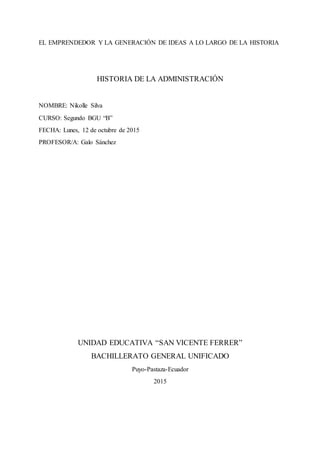 EL EMPRENDEDOR Y LA GENERACIÓN DE IDEAS A LO LARGO DE LA HISTORIA
HISTORIA DE LA ADMINISTRACIÓN
NOMBRE: Nikolle Silva
CURSO: Segundo BGU “B”
FECHA: Lunes, 12 de octubre de 2015
PROFESOR/A: Galo Sánchez
UNIDAD EDUCATIVA “SAN VICENTE FERRER”
BACHILLERATO GENERAL UNIFICADO
Puyo-Pastaza-Ecuador
2015
 