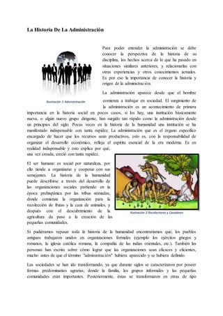 Ilustración 1 Administración
La Historia De La Administración
Para poder entender la administración se debe
conocer la perspectiva de la historia de su
disciplina, los hechos acerca de lo que ha pasado en
situaciones similares anteriores, y relacionarlas con
otras experiencias y otros conocimientos actuales.
Es por eso la importancia de conocer la historia y
origen de la administración.
La administración aparece desde que el hombre
comienza a trabajar en sociedad. El surgimiento de
la administración es un acontecimiento de primera
importancia en la historia social en pocos casos, si los hay, una institución básicamente
nueva, o algún nuevo grupo dirigente, han surgido tan rápido como la administración desde
un principios del siglo. Pocas veces en la historia de la humanidad una institución se ha
manifestado indispensable con tanta rapidez. La administración que es el órgano específico
encargado de hacer que los recursos sean productivos, esto es, con la responsabilidad de
organizar el desarrollo económico, refleja el espíritu esencial de la era moderna. Es en
realidad indispensable y esto explica por qué,
una vez creada, creció con tanta rapidez.
El ser humano es social por naturaleza, por
ello tiende a organizarse y cooperar con sus
semejantes. La historia de la humanidad
puede describirse a través del desarrollo de
las organizaciones sociales partiendo en la
época prehispánica por las tribus nómadas,
donde comienza la organización para la
recolección de frutas y la caza de animales, y
después con el descubrimiento de la
agricultura da paso a la creación de las
pequeñas comunidades.
Si pudiéramos repasar toda la historia de la humanidad encontraríamos que, los pueblos
antiguos trabajaron unidos en organizaciones formales (ejemplo los ejércitos griegos y
romanos, la iglesia católica romana, la compañía de las indias orientales, etc.). También las
personas han escrito sobre cómo lograr que las organizaciones sean eficaces y eficientes,
mucho antes de que el término "administración" hubiera aparecido y se hubiera definido.
Las sociedades se han ido transformando, ya que durante siglos se caracterizaron por poseer
formas predominantes agrarias, donde la familia, los grupos informales y las pequeñas
comunidades eran importantes. Posteriormente, éstas se transformaron en otras de tipo
Ilustración 2 Recolectoras y Cazadores
 