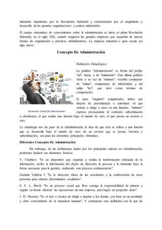 industrial, impulsadas por la Revolución Industrial y caracterizadas por el surgimiento y
desarrollo de las grandes organizaciones y centros industriales.
El cuerpo sistemático de conocimientos sobre la administración se inicia en plena Revolución
Industrial, en el siglo XIX, cuando surgieron las grandes empresas que requerían de nuevas
formas de organización y prácticas administrativas. La empresa industrial a gran escala era
algo nuevo.
Concepto De Administración
Definición Etimológica:
La palabra "Administración", se forma del prefijo
"ad", hacia, y de "ministratio". Esta última palabra
viene a su vez de "minister", vocablo compuesto
de "minus", comparativo de inferioridad, y del
sufijo "ter", que sirve como término de
comparación.
Si pues "magister" (magistrado), indica una
función de preeminencia o autoridad -el que
ordena o dirige a otros en una función-, "minister"
expresa precisamente lo contrario: subordinación
u obediencia; el que realiza una función bajo el mando de otro; el que presta un servicio a
otro.
La etimología nos da pues de la Administración, la idea de que ésta se refiere a una función
que se desarrolla bajo el mando de otro; de un servicio que se presta. Servicio y
subordinación, son pues los elementos principales obtenidos.
Diferentes Conceptos De Administración
Sin embargo, de las definiciones dadas por los principales autores en Administración,
podremos deducir sus elementos básicos:
V. Clushkov: "Es un dispositivo que organiza y realiza la trasformación ordenada de la
información, recibe la información del objeto de dirección, la procesa y la transmite bajo la
forma necesaria para la gestión, realizando este proceso continuamente".
Guzmán Valdivia I: "Es la dirección eficaz de las actividades y la colaboración de otras
personas para obtener determinados resultados".
E. F. L. Brech: "Es un proceso social que lleva consigo la responsabilidad de planear y
regular en forma eficiente las operaciones de una empresa, para lograr un propósito dado".
J. D. Mooney: "Es el arte o técnica de dirigir e inspirar a los demás, con base en un profundo
y claro conocimiento de la naturaleza humana". Y contrapone esta definición con la que da
Ilustración 3 Perfil del Administrador
 