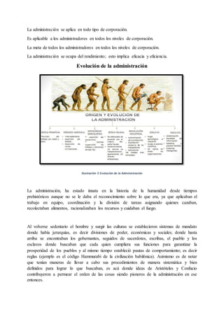 La administración se aplica en todo tipo de corporación.
Es aplicable a los administradores en todos los niveles de corporación.
La meta de todos los administradores en todos los niveles de corporación.
La administración se ocupa del rendimiento; esto implica eficacia y eficiencia.
Evolución de la administración
Ilustración 5 Evolución de la Administración
La administración, ha estado innata en la historia de la humanidad desde tiempos
prehistóricos aunque no se le daba el reconocimiento sobre lo que era, ya que aplicaban el
trabajo en equipo, coordinación y la división de tareas asignando quienes cazaban,
recolectaban alimentos, racionalizaban los recursos y cuidaban el fuego.
Al volverse sedentario el hombre y surgir las culturas se establecieron sistemas de mandato
donde había jerarquías, es decir divisiones de poder, económicas y sociales; donde hasta
arriba se encontraban los gobernantes, seguidos de sacerdotes, escribas, el pueblo y los
esclavos donde buscaban que cada quien cumpliera sus funciones para garantizar la
prosperidad de los pueblos y al mismo tiempo estableció pautas de comportamiento; es decir
reglas (ejemplo es el código Hammurabi de la civilización babilónica). Asimismo es de notar
que tenían maneras de llevar a cabo sus procedimientos de manera sistemática y bien
definidos para lograr lo que buscaban, es acá donde ideas de Aristóteles y Confucio
contribuyeron a permear el orden de las cosas siendo pioneros de la administración en ese
entonces.
 