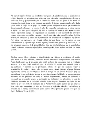 Al caer el imperio Romano de occidente y dar paso a la edad media que se caracterizó en
primera instancia por conquistas que tenían que estar planeadas y organizadas para llevarse a
cabo con éxito y posteriormente por la división de tierras que dio pauta a una forma de
organización social, donde se era otorgada una poción de tierra a un denominado señor feudal
quien estaba a cargo de un grupo de vasallos quienes trabajaban la tierra que administraba
descentralizando el poder y a cambio el señor les procuraba protección, de la misma manera
la iglesia fue gano poder otorgado por que la organización social de ese tiempo le daba
mucha importancia aunque su organización es autónoma y con autoridad de establecer
normas y preceptos que debían cumplirse, y donde principios tales como libertad de decisión,
asenso por jerarquías, y énfasis en la preparación son aplicables en las empresas hoy en día.
Así mismo los mercaderes de Venecia daban de que hablar por la manera en que
comercializaban y lograban llegar a otros lugares y obtener más ganancias y productos ya la
par aparecían impulsores de la contabilidad en Italia que nos hablaban de que la necesidad de
control y sistemas contables bajo técnicas como la partida doble, registro en libros de mayor
y diario.
Dándose nuevas ideas, máquinas y descubrimiento que vinieron a revolucionar el mundo,
para llevar a la edad moderna, eliminando talleres artesanales reemplazándolos con fábricas
Adam Smith, padre de la economía quien sentó las bases de pensamiento para la revolución
industrial; a lo que Smith manifestó que la división del trabajo era necesaria para la
especialización y aumento de la producción, además de que era necesaria lograr la
acumulación de capital y tierra, más en contra parte, tiempo después Charles Babagge
argumentaba sombre las desventajas de dividir el trabajo con una análisis de costos, pago de
trabajadores y sus rendimiento; ya que se necesitaba tiempo, habilidades y herramientas que
auxiliaran en los procesos tal como la división departamental, aunque en contraste la
necesidad de producción genero la explotación del trabajador por el patrón, ya que los
problemas derivados de la actividad industrial dieron origen a investigar las causas de los
mismos y eso dio pauta al nacimiento de la Administración como ciencia, ya que antes se
veía como algo espontáneo ya que se determina la aplicación científica, comprobable y
aplicable de la misma; reconociéndola como ciencia, arte y profesión, gracias a la figura de
Henry Robinson Towne (1888).
 