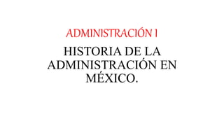 ADMINISTRACIÓN I
HISTORIA DE LA
ADMINISTRACIÓN EN
MÉXICO.
 