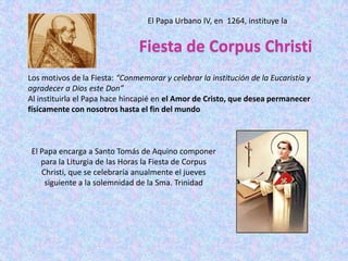 El Papa Urbano IV, en 1264, instituye la


                                Fiesta de Corpus Christi
Los motivos de la Fiesta: “Conmemorar y celebrar la institución de la Eucaristía y
agradecer a Dios este Don”
Al instituirla el Papa hace hincapié en el Amor de Cristo, que desea permanecer
físicamente con nosotros hasta el fin del mundo



 El Papa encarga a Santo Tomás de Aquino componer
    para la Liturgia de las Horas la Fiesta de Corpus
    Christi, que se celebraría anualmente el jueves
     siguiente a la solemnidad de la Sma. Trinidad
 
