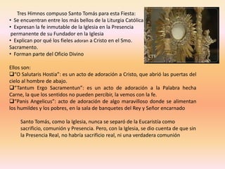 Tres Himnos compuso Santo Tomás para esta Fiesta:
• Se encuentran entre los más bellos de la Liturgia Católica
• Expresan la fe inmutable de la Iglesia en la Presencia
 permanente de su Fundador en la Iglesia
• Explican por qué los fieles adoran a Cristo en el Smo.
Sacramento.
• Forman parte del Oficio Divino

Ellos son:
“O Salutaris Hostia”: es un acto de adoración a Cristo, que abrió las puertas del
cielo al hombre de abajo.
“Tantum Ergo Sacramentun”: es un acto de adoración a la Palabra hecha
Carne, la que los sentidos no pueden percibir, la vemos con la fe.
“Panis Angelicus”: acto de adoración de algo maravilloso donde se alimentan
los humildes y los pobres, en la sala de banquetes del Rey y Señor encarnado

     Santo Tomás, como la Iglesia, nunca se separó de la Eucaristía como
     sacrificio, comunión y Presencia. Pero, con la Iglesia, se dio cuenta de que sin
     la Presencia Real, no habría sacrificio real, ni una verdadera comunión
 