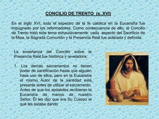 CONCILIO DE TRENTO (s. XVI)

En el siglo XVI, todo el espectro de la fe católica en la Eucaristía fue
impugnado por los reformadores. Como consecuencia de ello, el Concilio
de Trento trató este tema exhaustivamente: cada aspecto del Sacrificio de
la Misa, la Sagrada Comunión y la Presencia Real fue aclarada y definida.


 La enseñanza del Concilio sobre la
 Presencia Real fue histórica y reveladora:

 1. Los demás sacramentos no tienen
    poder de santificación hasta que alguien
    hace uso de ellos, pero en la Eucaristía
    el mismo Autor de la santidad está
    presente antes de utilizar el sacramento.
    Antes de que los apóstoles recibieran la
    Eucaristía de manos de nuestro
    Señor, Él les dijo que era Su Cuerpo el
    que les estaba dando
 
