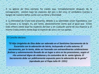 2. La Iglesia de Dios siempre ha creído que, inmediatamente después de la
consagración, existen bajo las especies del pan y del vino, el verdadero Cuerpo y
Sangre de nuestro Señor, junto con su Alma y Divinidad.

3. La Divinidad de Cristo está presente, debido a su admirable unión hipostática, con
su Cuerpo y su Sangre. Es, por tanto, absolutamente cierto que al igual que Cristo
todo entero existe bajo las especies del pan y en cualquier parte de esa especie y, el
mismo Cristo entero existe bajo la especie de vino y en sus partes.


 El Concilio declara:

   “El Hijo Unigénito de Dios debe ser adorado en el Santísimo Sacramento de la
          Eucaristía con la adoración de latría, incluyendo el culto externo. El
   sacramento, por lo tanto, debe ser honrado con extraordinarias celebraciones
  festivas y solemnemente llevado de un lugar a otro en las procesiones, según el
        rito universal digno de alabanza y la costumbre de la santa Iglesia. El
    Sacramento debe ser públicamente expuesto para la adoración de la gente”
                          (aprobado por el Papa Julio III- 1551)
 