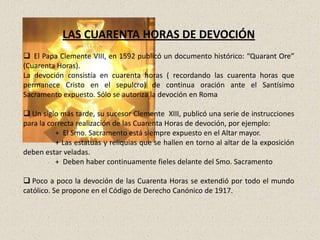 LAS CUARENTA HORAS DE DEVOCIÓN
 El Papa Clemente VIII, en 1592 publicó un documento histórico: “Quarant Ore”
(Cuarenta Horas).
La devoción consistía en cuarenta horas ( recordando las cuarenta horas que
permanece Cristo en el sepulcro) de continua oración ante el Santísimo
Sacramento expuesto. Sólo se autoriza la devoción en Roma

 Un siglo más tarde, su sucesor Clemente XIII, publicó una serie de instrucciones
para la correcta realización de las Cuarenta Horas de devoción, por ejemplo:
          + El Smo. Sacramento está siempre expuesto en el Altar mayor.
          + Las estatuas y reliquias que se hallen en torno al altar de la exposición
deben estar veladas.
          + Deben haber continuamente fieles delante del Smo. Sacramento

 Poco a poco la devoción de las Cuarenta Horas se extendió por todo el mundo
católico. Se propone en el Código de Derecho Canónico de 1917.
 