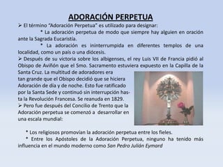 ADORACIÓN PERPETUA
 El término “Adoración Perpetua” es utilizado para designar:
          * La adoración perpetua de modo que siempre hay alguien en oración
ante la Sagrada Eucaristía.
          * La adoración es ininterrumpida en diferentes templos de una
localidad, como un país o una diócesis.
 Después de su victoria sobre los albigenses, el rey Luis VII de Francia pidió al
Obispo de Aviñón que el Smo. Sacramento estuviera expuesto en la Capilla de la
Santa Cruz. La multitud de adoradores era
tan grande que el Obispo decidió que se hiciera
Adoración de día y de noche. Esto fue ratificado
por la Santa Sede y continuó sin interrupción has-
ta la Revolución Francesa. Se reanuda en 1829.
 Pero fue después del Concilio de Trento que la
Adoración perpetua se comenzó a desarrollar en
una escala mundial:

    * Los religiosos promovían la adoración perpetua entre los fieles.
    * Entre los Apóstoles de la Adoración Perpetua, ninguno ha tenido más
influencia en el mundo moderno como San Pedro Julián Eymard
 
