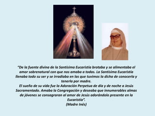 “De la fuente divina de la Santísima Eucaristía brotaba y se alimentaba el
   amor sobrenatural con que nos amaba a todas. La Santísima Eucaristía
llenaba todo su ser y se irradiaba en las que tuvimos la dicha de conocerla y
                              tenerla por madre.
   El sueño de su vida fue la Adoración Perpetua de día y de noche a Jesús
Sacramentado. Amaba la Congregación y deseaba que innumerables almas
   de jóvenes se consagraran al amor de Jesús adorándolo presente en la
                                  Eucaristía”.
                                 (Madre Inés)
 