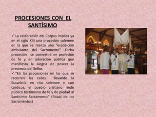 PROCESIONES CON EL
      SANTÍSIMO
 La celebración del Corpus implica ya
en el siglo XIII una procesión solemne
en la que se realiza una “exposición
ambulante del Sacramento”. Dicha
procesión se convertirá en profesión
de fe y en adoración pública que
manifiesta la alegría de poseer la
presencia del Señor.
 “En las procesiones en las que se
recorren las calles        llevando la
Eucaristía en rito solemne y con
cánticos, el pueblo cristiano rinde
público testimonio de fe y de piedad al
Santísimo Sacramento” (Ritual de los
Sacramentos)
 