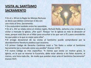 VISITA AL SANTÍSIMO
SACRAMENTO

 En el s. XIII en la Regla las Monjas Reclusas
se decía que debían comenzar el día con
una visita al Smo. Sacramento.
 Era costumbre también entre los sacerdote.
 En el s. XIV se relata cómo el místico inglés, Richard Rolle, exhorta a los cristianos a
visitar a menudo la Iglesia. ¿Por qué?. Porque “en la Iglesia es más la devoción al
rezar, porque está Dios en el Altar para escuchar a los que van a Él y para concederles
los que piden o lo que es mejor para ellos”.
 El arraigo devocional de las visitas al Santísimo puede comprobarse por la
abundantísima literatura piadosa que ocasiona.
 El primer Código de Derecho Canónico instó a “los fieles a visitar el Santísimo
Sacramento tan a menudo como sea posible” (Canon 1273)
 El nuevo Código es más específico: “A menos que exista un motivo grave, la
Iglesia, en la que se reserve la Eucaristía, debe estar abierta a los fieles durante, al
menos, una hora cada día, de modo que puedan rezar ante el Santísimo Sacramento”
(Canon 937)
 