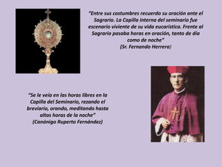 “Entre sus costumbres recuerdo su oración ante el
                             Sagrario. La Capilla interna del seminario fue
                           escenario viviente de su vida eucarística. Frente al
                            Sagrario pasaba horas en oración, tanto de día
                                             como de noche”
                                         (Sr. Fernando Herrera)




“Se le veía en las horas libres en la
 Capilla del Seminario, rezando el
breviario, orando, meditando hasta
      altas horas de la noche”
  (Canónigo Ruperto Fernández)
 