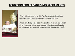 BENDICIÓN CON EL SANTÍSIMO SACRAMENTO


       Se inicia también el s. XIII. Fue fuertemente impulsado
      por el establecimiento de la Fiesta de Corpus Chisti

       Esta práctica poco a poco fue combinada con la exposición
      de la Eucaristía, sobre todo cuando el Santísimo es llevado
      en procesión o cuando los enfermos eran bendecido con Él.
 