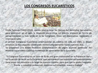 LOS CONGRESOS EUCARÍSTICOS




Émile Tamisier (1843-1910), siendo novicia deja las Siervas del Santísimo Sacramento
para promover en el siglo la devoción eucarística. Lo intenta primero en forma de
peregrinaciones y, más tarde en la de Congresos. Éstos son diocesanos, regionales e
internacionales.
El primer Congreso Eucarístico Internacional se celebra en Lille en 1881, y desde
entonces se han seguido celebrando ininterrumpidamente hasta nuestros días.
Se proponen una doble finalidad: profundización de algún aspecto particular del
misterio eucarístico y público homenaje de veneración de la Eucaristía.

“El Congreso Eucarístico es un acto de fe de una gran comunidad en la Presencia real y
en la acción de Jesús en la Eucaristía, que permanece con nosotros sacramentalmente
para viajar con nosotros a lo largo de nuestro camino, para que con su poder hagamos
         frente a nuestros problemas, nuestros sufrimientos, nuestro trabajo”
 