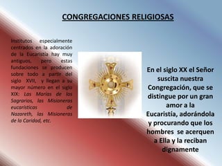CONGREGACIONES RELIGIOSAS

Institutos especialmente
centrados en la adoración
de la Eucaristía hay muy
antiguos,    pero    estas
fundaciones se producen
                                       En el siglo XX el Señor
sobre todo a partir del
siglo XVII, y llegan a su                  suscita nuestra
mayor número en el siglo               Congregación, que se
XIX: Las Marías de los
                                       distingue por un gran
Sagrarios, las Misioneras
eucarísticas            de                     amor a la
Nazareth, las Misioneras               Eucaristía, adorándola
de la Caridad, etc.
                                        y procurando que los
                                       hombres se acerquen
                                          a Ella y la reciban
                                             dignamente
 