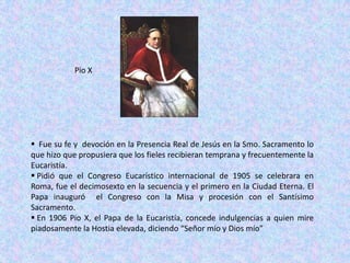 Pio X




 Fue su fe y devoción en la Presencia Real de Jesús en la Smo. Sacramento lo
que hizo que propusiera que los fieles recibieran temprana y frecuentemente la
Eucaristía.
 Pidió que el Congreso Eucarístico internacional de 1905 se celebrara en
Roma, fue el decimosexto en la secuencia y el primero en la Ciudad Eterna. El
Papa inauguró el Congreso con la Misa y procesión con el Santísimo
Sacramento.
 En 1906 Pio X, el Papa de la Eucaristía, concede indulgencias a quien mire
piadosamente la Hostia elevada, diciendo “Señor mío y Dios mío”
 