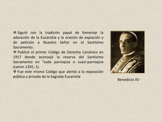  Siguió con la tradición papal de fomentar la
adoración de la Eucaristía y la oración de expiación y
de petición a Nuestro Señor en el Santísimo
Sacramento.
 Publicó el primer Código de Derecho Canónico en
1917 donde aconsejó la reserva del Santísimo
Sacramento en “cada parroquia o cuasi-parroquia
(canon 1265, 1).
 Fue este mismo Código que alentó a la exposición
pública y privada de la Sagrada Eucaristía
                                                         Benedicto XV
 