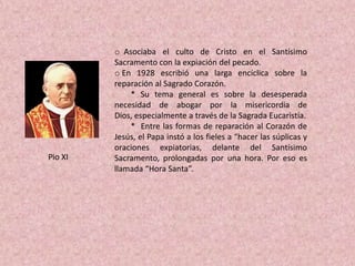 o Asociaba el culto de Cristo en el Santísimo
         Sacramento con la expiación del pecado.
         o En 1928 escribió una larga encíclica sobre la
         reparación al Sagrado Corazón.
             * Su tema general es sobre la desesperada
         necesidad de abogar por la misericordia de
         Dios, especialmente a través de la Sagrada Eucaristía.
             * Entre las formas de reparación al Corazón de
         Jesús, el Papa instó a los fieles a “hacer las súplicas y
         oraciones expiatorias, delante del Santísimo
Pio XI   Sacramento, prolongadas por una hora. Por eso es
         llamada “Hora Santa”.
 