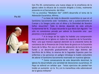 Con Pio XII, comenzamos una nueva etapa en la enseñanza de la
          Iglesia sobre la eficacia de la oración dirigida a Cristo, realmente
          presente en el Sacramento del Altar:
          • En su encíclica “Mediator Dei” (1947) desarrolla el tema de la
          Adoración Eucarística. Afirma..
Pio XII
                       * La base de toda la devoción eucarística es que en el
          Santísimo Sacramento está “verdadera, real y sustancialmente el
          Cuerpo y la Sangre junto con el Alma y la Divinidad de Nuestro
          Señor Jesucristo”. Todo lo demás depende de este artículo
          fundamental de fe. El papa recuerda lo que decía San Agustín: “no
          sólo no cometemos pecado por adorar la Eucaristía sino que
          pecamos si no la adoramos”
                       * A lo largo de los siglos ha habido una comprensión
          más profunda de la Iglesia en todos los aspectos de la Eucaristía.
          Pero uno que merece especial atención es la creciente toma de
          conciencia de la Presencia de Cristo llena de gracia en la Eucaristía
          fuera de la Misa. Por eso el culto de adoración de la Eucaristía se
          fundó y se desarrollo gradualmente como algo distinto del
          Sacrificio de la Misa, la reserva de la Sagradas Especies para los
          enfermos y las personas en peligro introdujo la loable costumbre
          de adorar el Santísimo Sacramento reservado en nuestras Iglesias
                       * Como consecuencia de este desarrollo doctrinal, la
          Iglesia ha desarrollado una variedad de devociones eucarísticas. El
          Papa se esforzó en señalar que “estos ejercicios de piedad han
          traído un aumento en la fe y en la maravillosa vida sobrenatural
          de la Iglesia militante”
 