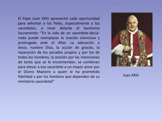 El Papa Juan XXIII aprovechó cada oportunidad
para exhortar a los fieles, especialmente a los
sacerdotes, a rezar delante el Santísimo
Sacramento: “En la vida de un sacerdote-decía-
nada puede reemplazar la oración silenciosa y
prolongada ante el Altar. La adoración a
Jesús, nuestro Dios, la acción de gracias, la
reparación de los pecados propios y por los de
todos los hombres, la oración por las intenciones
de tanto que se le encomiendan, se combinan
para elevar a ese sacerdote a un mayor amor por
el Divino Maestro a quien le ha prometido
fidelidad y por los hombres que dependen de su      Juan XXIII
ministerio sacerdotal”
 