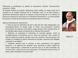 Durante su pontificado se publica el documento conciliar “Sacrosanctum
Concilium” (1963)
 También publicó la encíclica “Mysterium Fidei” (1965). La mayor parte de la
encíclica es un análisis doctrinal de la “Presencia real”. Es la más extensa y
penetrante declaración papal en la historia en dos artículos de la fe católica: la
presencia corporal de Jesucristo en el Santísimo Sacramento y su comunicación
de la gracia a través de esta presencia eucarística ahora en la tierra.

Algunas declaraciones importantes:
    + “Una vez que los elementos del pan y del vino han sido consagrados y la
    transubstanciación ha tenido lugar, el Cristo vivo permanece mientras
    permanecen las especies eucarísticas. Luego, porque Cristo está presente, su
    humanidad sigue siendo una fuente de la vida que da la gracia”
    + “Mientras se mantenga la Eucaristía en nuestras iglesias, Cristo es
    verdaderamente el Emmanuel, que es “Dios con nosotros”. Día y noche, Él
    está en medio de nosotros, porque mora con nosotros, lleno de gracia y de         Pablo VI
    verdad. Se restablece la moral, alimenta las virtudes, consuela a los afligidos
    y fortalece a los débiles”
    + “Cualquier persona que se acerque a este sacramento, con especial
    devoción, y se esfuerza por devolver amor generoso al Amor infinito de
    Cristo, experimenta y comprende lo preciosa que es la vida escondida con
    Cristo en Dios…Cada vez que nos acercamos a la Presencia real de Cristo, Él
    lleva a cabo maravillas en nuestra vida”
 