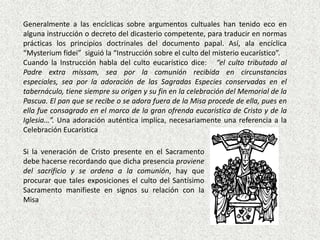 Generalmente a las encíclicas sobre argumentos cultuales han tenido eco en
alguna instrucción o decreto del dicasterio competente, para traducir en normas
prácticas los principios doctrinales del documento papal. Así, ala encíclica
“Mysterium fidei” siguió la “Instrucción sobre el culto del misterio eucarístico”.
Cuando la Instrucción habla del culto eucarístico dice: “el culto tributado al
Padre extra missam, sea por la comunión recibida en circunstancias
especiales, sea por la adoración de las Sagradas Especies conservadas en el
tabernáculo, tiene siempre su origen y su fin en la celebración del Memorial de la
Pascua. El pan que se recibe o se adora fuera de la Misa procede de ella, pues en
ella fue consagrado en el marco de la gran ofrenda eucarística de Cristo y de la
Iglesia…”. Una adoración auténtica implica, necesariamente una referencia a la
Celebración Eucarística

Si la veneración de Cristo presente en el Sacramento
debe hacerse recordando que dicha presencia proviene
del sacrificio y se ordena a la comunión, hay que
procurar que tales exposiciones el culto del Santísimo
Sacramento manifieste en signos su relación con la
Misa
 