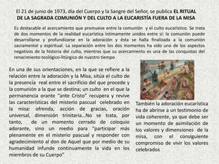 El 21 de junio de 1973, día del Cuerpo y la Sangre del Señor, se publica EL RITUAL
   DE LA SAGRADA COMUNIÓN Y DEL CULTO A LA EUCARISTÍA FUERA DE LA MISA
  Es destacable el acercamiento que promueve entre la comunión y el culto eucarístico. Se trata
  de dos momentos de la realidad eucarística íntimamente unidos entre sí: la comunión puede
  desarrollarse y profundizarse en la adoración y ésta se halla finalizada a la comunión
  sacramental y espiritual. La separación entre los dos momentos ha sido uno de los aspectos
  negativos de la historia del culto, mientras que su acercamiento es una de las conquistas del
  renacimiento teológico-litúrgico de nuestro tiempo

En una de sus orientaciones, en la que se refiere a la
relación entre la adoración y la Misa, sitúa el culto de
la presencia real entre el sacrificio del que procede y
la comunión a la que se destina; un culto en el que la
permanencia orante “ante Cristo” recupera y revive
las características del misterio pascual celebrado en        También la adoración eucarística
la misa: ofrenda, acción de gracias, oración                 ha de abrirse a un testimonio de
universal, dimensión trinitaria…No se trata, por             vida coherente, ya que debe ser
tanto,    de un momento cerrado de coloquio                  un momento de asimilación de
adorante, sino un medio para “participar más                 los valores y dimensiones de la
plenamente en el misterio pascual y responder con            misa, con el consiguiente
agradecimiento al don de Aquel que por medio de su           compromiso de vivir los valores
humanidad infunde continuamente la vida en los               celebrados
miembros de su Cuerpo”
 