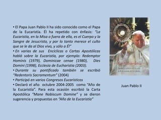 • El Papa Juan Pablo II ha sido conocido como el Papa
de la Eucaristía. Él ha repetido con énfasis: “La
Eucaristía, en la Misa o fuera de ella, es el Cuerpo y la
Sangre de Jesucristo, y por lo tanto merece el culto
que se le da al Dios vivo, y sólo a Él”
• En varias de sus Encíclicas o Cartas Apostólicas
habló sobre la Eucaristía, por ejemplo: Redemptor
Hominis (1979), Dominicae cenae (1980), Dies
Domini (1998), Ecclesia de Eucharistia (2003).
• Durante su pontificado también se escribió
“Redentoris Sacramentum” (2004)
• Participó en varios Congresos Eucarísticos
• Declaró el año octubre 2004-2005 como “Año de             Juan Pablo II
la Eucaristía”. Para esta ocasión escribió la Carta
Apostólica “Mane Nobiscum Domine” y se dieron
sugerencia y propuestas en “Año de la Eucaristía”
 