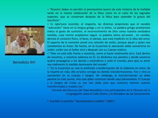 + “Nuestro deber es percibir el preciosísimo tesoro de este misterio de fe inefable
                tanto en la misma celebración de la Misa como en el culto de las sagradas
                especies, que se conservan después de la Misa para extender la gracia del
                Sacrificio".
                + Es oportuno recordar, al respecto, las diversas acepciones que el vocablo
                "adoración" tiene en la lengua griega y en la latina. La palabra griega proskýnesis
                indica el gesto de sumisión, el reconocimiento de Dios como nuestra verdadera
                medida, cuya norma aceptamos seguir. La palabra latina ad-oratio , en cambio,
                denota el contacto físico, el beso, el abrazo, que está implícito en la idea del amor.
                El aspecto de la sumisión prevé una relación de unión, porque aquel a quien nos
                sometemos es Amor. De hecho, en la Eucaristía la adoración debe convertirse en
                unión: unión con el Señor vivo y después con su Cuerpo místico.
                + "Dios no está sólo frente a nosotros, como si fuese totalmente otro. Está dentro
                de nosotros, y nosotros estamos en Él. Su dinámica nos penetra y desde nosotros
                quiere propagarse a los demás y extenderse a todo el mundo, para que su amor
Benedicto XVI   sea realmente la medida dominante del mundo"
                + “En la Eucaristía se vive la profunda transformación de la violencia en amor, de
                la muerte en vida; ella arrastra consigo las demás transformaciones. Pan y vino se
                convierten en su Cuerpo y Sangre. Sin embargo, la transformación no debe
                pararse en este punto, sino que debe comenzar desde aquí plenamente. El Cuerpo
                y la Sangre de Cristo se nos han dado para que nosotros mismos seamos
                transformados a nuestra vez “
                    Extracto del Discurso del Papa Benedicto a los participantes en la Plenaria de la
                               Congregación para el Culto Divino y la Disciplina de los Sacramentos

                 Escribió la encíclica “Sacramentum Caritatis” (2007)
 