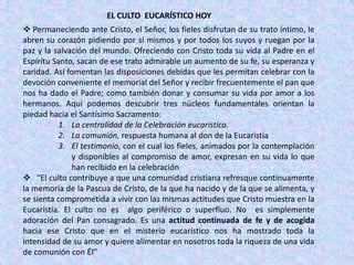 EL CULTO EUCARÍSTICO HOY
 Permaneciendo ante Cristo, el Señor, los fieles disfrutan de su trato íntimo, le
abren su corazón pidiendo por sí mismos y por todos los suyos y ruegan por la
paz y la salvación del mundo. Ofreciendo con Cristo toda su vida al Padre en el
Espíritu Santo, sacan de ese trato admirable un aumento de su fe, su esperanza y
caridad. Así fomentan las disposiciones debidas que les permitan celebrar con la
devoción conveniente el memorial del Señor y recibir frecuentemente el pan que
nos ha dado el Padre; como también donar y consumar su vida por amor a los
hermanos. Aquí podemos descubrir tres núcleos fundamentales orientan la
piedad hacia el Santísimo Sacramento:
          1. La centralidad de la Celebración eucarística.
          2. La comunión, respuesta humana al don de la Eucaristía
          3. El testimonio, con el cual los fieles, animados por la contemplación
              y disponibles al compromiso de amor, expresan en su vida lo que
              han recibido en la celebración
 “El culto contribuye a que una comunidad cristiana refresque continuamente
la memoria de la Pascua de Cristo, de la que ha nacido y de la que se alimenta, y
se sienta comprometida a vivir con las mismas actitudes que Cristo muestra en la
Eucaristía. El culto no es algo periférico o superfluo. No es simplemente
adoración del Pan consagrado. Es una actitud continuada de fe y de acogida
hacia ese Cristo que en el misterio eucarístico nos ha mostrado toda la
intensidad de su amor y quiere alimentar en nosotros toda la riqueza de una vida
de comunión con Él”
 