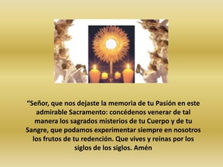 “Señor, que nos dejaste la memoria de tu Pasión en este
   admirable Sacramento: concédenos venerar de tal
   manera los sagrados misterios de tu Cuerpo y de tu
Sangre, que podamos experimentar siempre en nosotros
  los frutos de tu redención. Que vives y reinas por los
                 siglos de los siglos. Amén
 